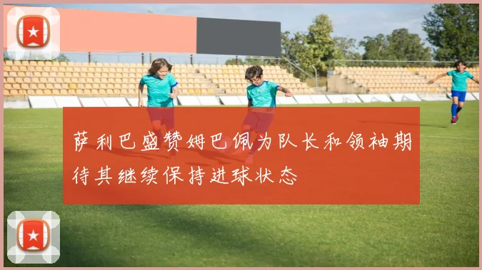 萨利巴盛赞姆巴佩为队长和领袖期待其继续保持进球状态