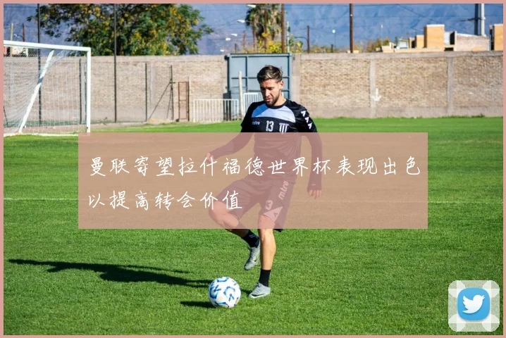 曼联寄望拉什福德世界杯表现出色以提高转会价值