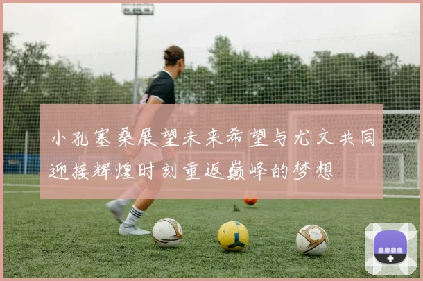 小孔塞桑展望未来希望与尤文共同迎接辉煌时刻重返巅峰的梦想