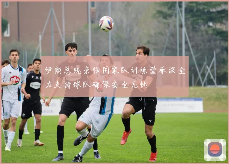 伊朗总统亲临国家队训练营承诺全力支持球队确保安全无忧