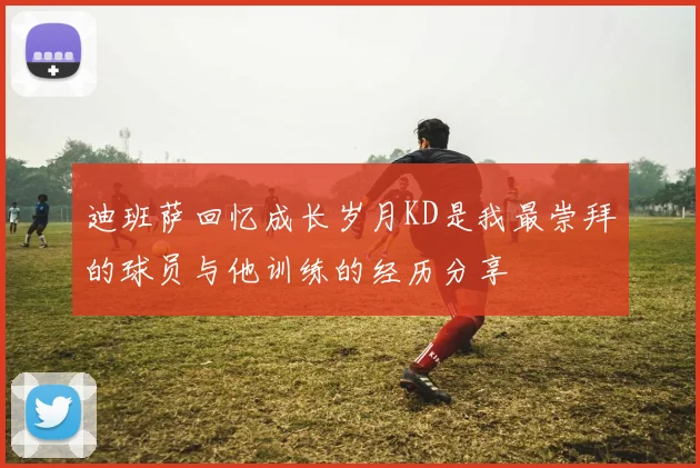 迪班萨回忆成长岁月KD是我最崇拜的球员与他训练的经历分享
