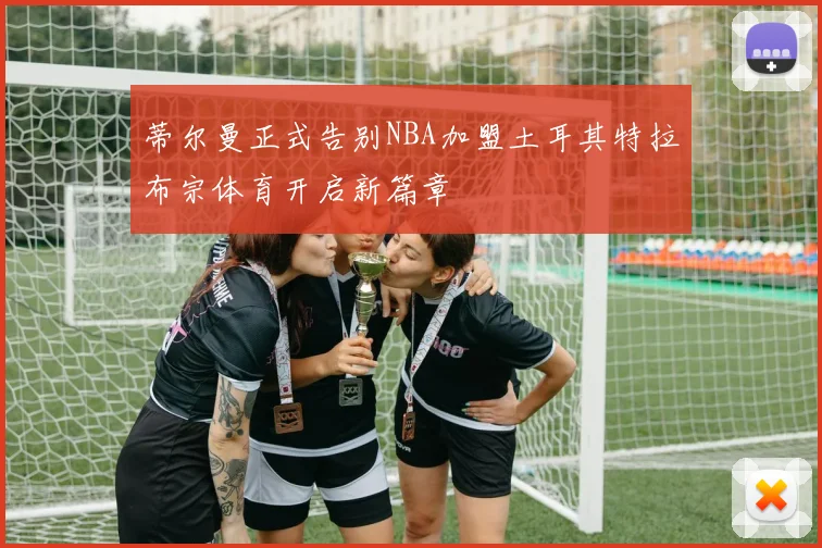 蒂尔曼正式告别NBA加盟土耳其特拉布宗体育开启新篇章