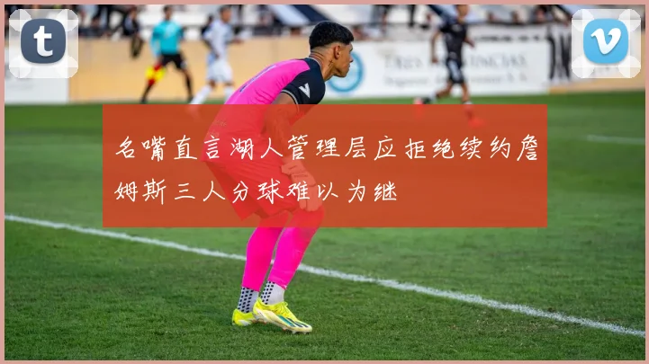 名嘴直言湖人管理层应拒绝续约詹姆斯三人分球难以为继