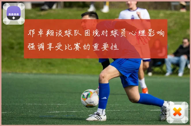 邓卓翔谈球队困境对球员心理影响强调享受比赛的重要性