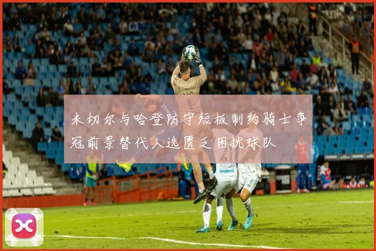 米切尔与哈登防守短板制约骑士争冠前景替代人选匮乏困扰球队