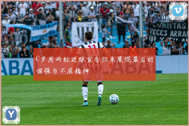 C罗用两粒进球宣告归来展现最后的倔强与不屈精神