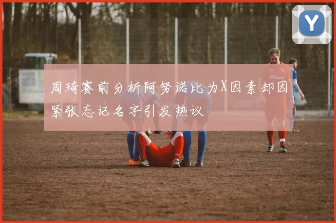 周琦赛前分析阿努诺比为X因素却因紧张忘记名字引发热议